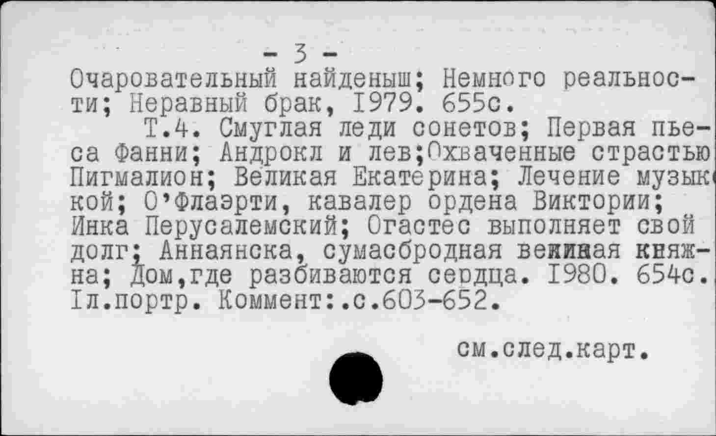 ﻿- 3 -
Очаровательный найденыш; Немного реальности; Неравный брак, 1979. 655с.
Т.4. Смуглая леди сонетов; Первая пьеса Фанни; Андрокл и лев;Пхваченные страстью Пигмалион; Великая Екатерина; Лечение музык кой; О’Флаэрти, кавалер ордена Виктории; Инка Перусалемский; Огастес выполняет свой долг: Аннаянска, сумасбродная веииная княжна; дом,где разбиваются сеодца. 1980. 654с. Тл.портр. Коммент:.с.603-652.
см.след.карт